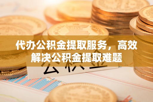 临渭代办公积金提取服务，高效解决公积金提取难题