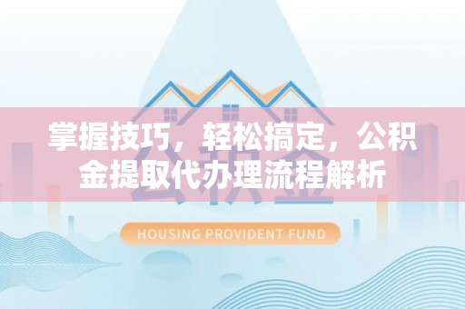临渭掌握技巧，轻松搞定，公积金提取代办理流程解析