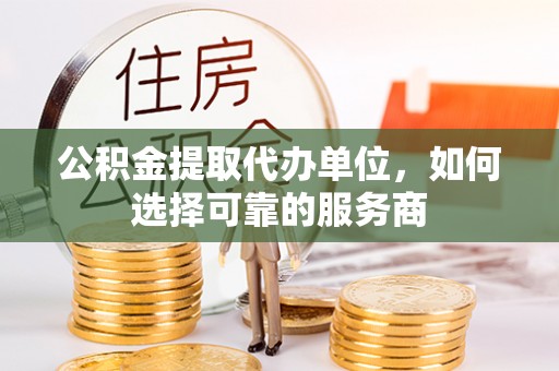 临渭公积金提取代办单位，如何选择可靠的服务商