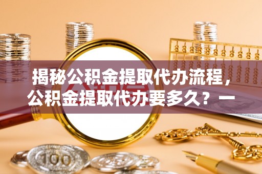 临渭揭秘公积金提取代办流程，公积金提取代办要多久？一文读懂